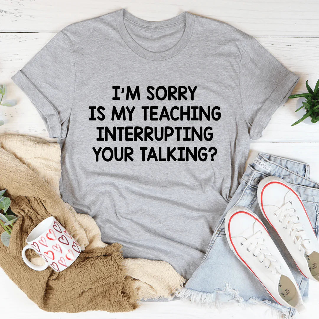 I'm Sorry Is My Teaching Interrupting Your Talking Tee